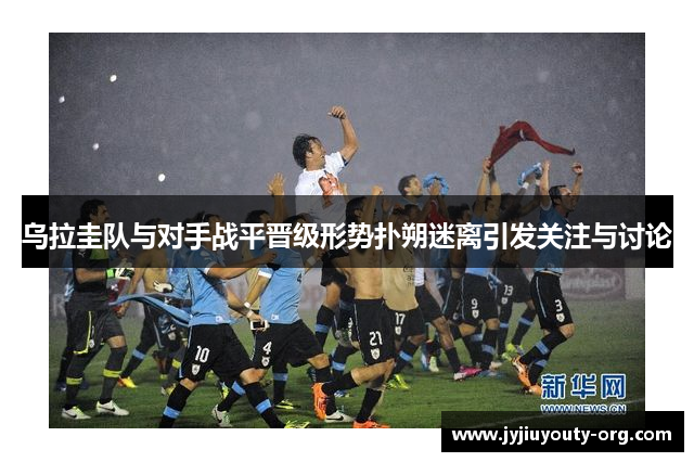 乌拉圭队与对手战平晋级形势扑朔迷离引发关注与讨论