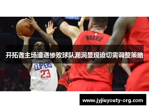 开拓者主场遭遇惨败球队漏洞显现迫切需调整策略