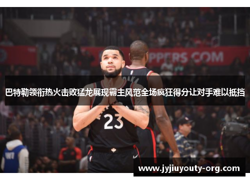 巴特勒领衔热火击败猛龙展现霸主风范全场疯狂得分让对手难以抵挡
