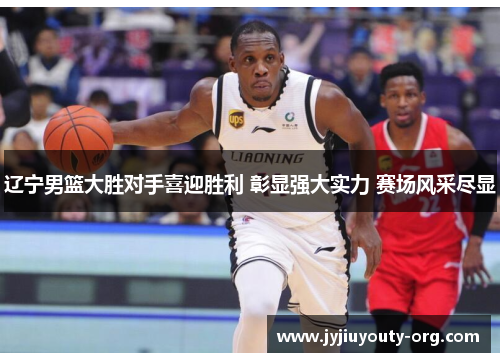 辽宁男篮大胜对手喜迎胜利 彰显强大实力 赛场风采尽显