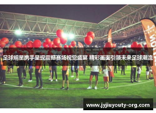 足球明星携手呈现震撼赛场视觉盛宴 精彩画面引领未来足球潮流
