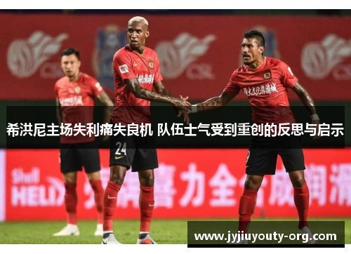 希洪尼主场失利痛失良机 队伍士气受到重创的反思与启示