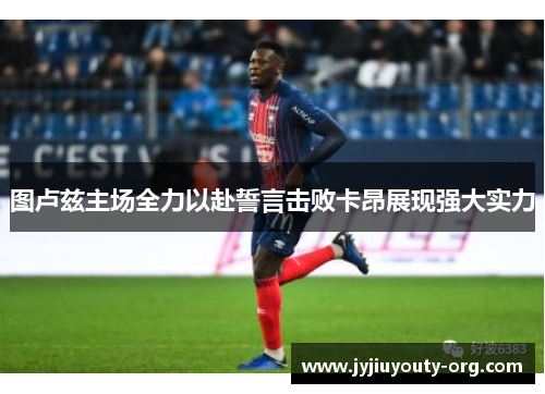 图卢兹主场全力以赴誓言击败卡昂展现强大实力