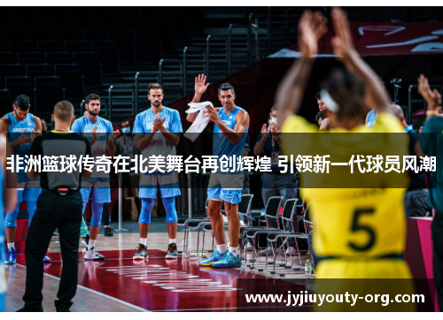 非洲篮球传奇在北美舞台再创辉煌 引领新一代球员风潮