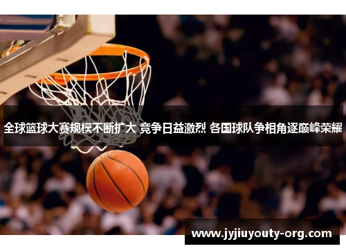 全球篮球大赛规模不断扩大 竞争日益激烈 各国球队争相角逐巅峰荣耀