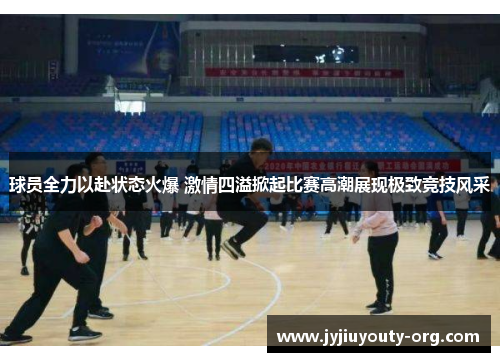 球员全力以赴状态火爆 激情四溢掀起比赛高潮展现极致竞技风采