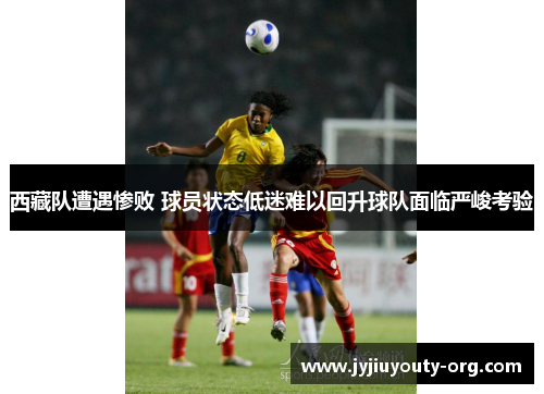 西藏队遭遇惨败 球员状态低迷难以回升球队面临严峻考验